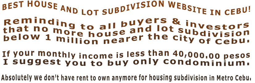 BEST HOUSE AND LOT SUBDIVISION WEBSITE IN CEBU!  Reminding to all buyers & investors  that no more house and lot subdivision  below 1 million nearer the city of Cebu.   If your monthly income is less than 40,000.00 pesos  I suggest you to buy only condominium.  Absolutely we don't have rent to own anymore for housing subdivision in Metro Cebu.